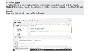 Match Object
A Match Object is an object containing information about the search and the result.
Note: If there is no match, the value None will be returned, instead of the Match Object.
Example
Do a search that will return a Match Object:
 