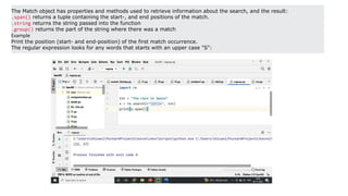 The Match object has properties and methods used to retrieve information about the search, and the result:
.span() returns a tuple containing the start-, and end positions of the match.
.string returns the string passed into the function
.group() returns the part of the string where there was a match
Example
Print the position (start- and end-position) of the first match occurrence.
The regular expression looks for any words that starts with an upper case "S":
 