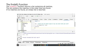 The findall() Function
The findall() function returns a list containing all matches.
The list contains the matches in the order they are found.
If no matches are found, an empty list is returned:
 
