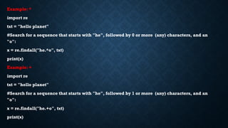 Example: *
import re
txt = "hello planet"
#Search for a sequence that starts with "he", followed by 0 or more (any) characters, and an
"o":
x = re.findall("he.*o", txt)
print(x)
Example: +
import re
txt = "hello planet"
#Search for a sequence that starts with "he", followed by 1 or more (any) characters, and an
"o":
x = re.findall("he.+o", txt)
print(x)
 