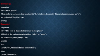 Example: {}
import re
txt = "hello planet"
#Search for a sequence that starts with "he", followed excactly 2 (any) characters, and an "o":
x = re.findall("he.{2}o", txt)
print(x)
Example: |
import re
txt = "The rain in Spain falls mainly in the plain!"
#Check if the string contains either "falls" or "stays":
x = re.findall("falls|stays", txt)
print(x)
if x:
print("Yes, there is at least one match!")
else:
print("No match")
 