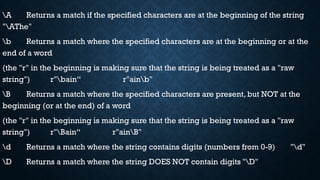 A Returns a match if the specified characters are at the beginning of the string
"AThe"
b Returns a match where the specified characters are at the beginning or at the
end of a word
(the "r" in the beginning is making sure that the string is being treated as a "raw
string") r"bain“ r"ainb"
B Returns a match where the specified characters are present, but NOT at the
beginning (or at the end) of a word
(the "r" in the beginning is making sure that the string is being treated as a "raw
string") r"Bain“ r"ainB"
d Returns a match where the string contains digits (numbers from 0-9) "d"
D Returns a match where the string DOES NOT contain digits "D"
 