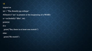 B
import re
txt = "The Avanthi pg college"
#Check if "ain" is present at the beginning of a WORD:
x = re.findall(r"Bhe", txt)
print(x)
if x:
print("Yes, there is at least one match!")
else:
print("No match")
 