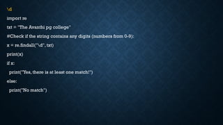 d
import re
txt = "The Avanthi pg college"
#Check if the string contains any digits (numbers from 0-9):
x = re.findall("d", txt)
print(x)
if x:
print("Yes, there is at least one match!")
else:
print("No match")
 