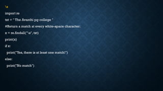 s
import re
txt = " The Avanthi pg college "
#Return a match at every white-space character:
x = re.findall("s", txt)
print(x)
if x:
print("Yes, there is at least one match!")
else:
print("No match")
 