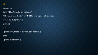 S
import re
txt = " The Avanthi pg college "
#Return a match at every NON white-space character:
x = re.findall("S", txt)
print(x)
if x:
print("Yes, there is at least one match!")
else:
print("No match")
 
