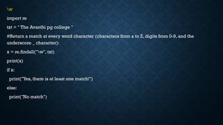 w
import re
txt = " The Avanthi pg college "
#Return a match at every word character (characters from a to Z, digits from 0-9, and the
underscore _ character):
x = re.findall("w", txt)
print(x)
if x:
print("Yes, there is at least one match!")
else:
print("No match")
 