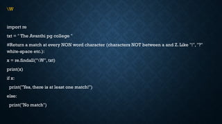 W
import re
txt = " The Avanthi pg college "
#Return a match at every NON word character (characters NOT between a and Z. Like "!", "?"
white-space etc.):
x = re.findall("W", txt)
print(x)
if x:
print("Yes, there is at least one match!")
else:
print("No match")
 