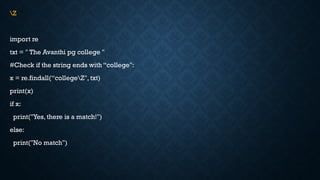 Z
import re
txt = " The Avanthi pg college "
#Check if the string ends with “college":
x = re.findall(“collegeZ", txt)
print(x)
if x:
print("Yes, there is a match!")
else:
print("No match")
 