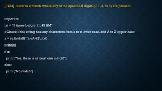 [0123] Returns a match where any of the specified digits (0, 1, 2, or 3) are present
import re
txt = "8 times before 11:45 AM"
#Check if the string has any characters from a to z lower case, and A to Z upper case:
x = re.findall("[a-zA-Z]", txt)
print(x)
if x:
print("Yes, there is at least one match!")
else:
print("No match")
 