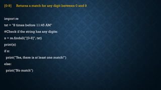 [0-9] Returns a match for any digit between 0 and 9
import re
txt = "8 times before 11:45 AM"
#Check if the string has any digits:
x = re.findall("[0-9]", txt)
print(x)
if x:
print("Yes, there is at least one match!")
else:
print("No match")
 