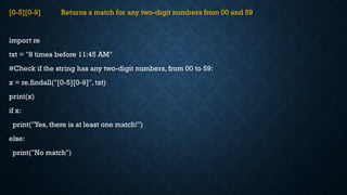 [0-5][0-9] Returns a match for any two-digit numbers from 00 and 59
import re
txt = "8 times before 11:45 AM"
#Check if the string has any two-digit numbers, from 00 to 59:
x = re.findall("[0-5][0-9]", txt)
print(x)
if x:
print("Yes, there is at least one match!")
else:
print("No match")
 