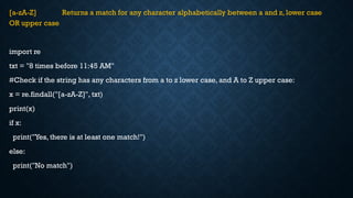 [a-zA-Z] Returns a match for any character alphabetically between a and z, lower case
OR upper case
import re
txt = "8 times before 11:45 AM"
#Check if the string has any characters from a to z lower case, and A to Z upper case:
x = re.findall("[a-zA-Z]", txt)
print(x)
if x:
print("Yes, there is at least one match!")
else:
print("No match")
 