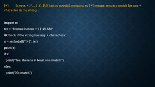 [+] In sets, +, *, ., |, (), $,{} has no special meaning, so [+] means: return a match for any +
character in the string
import re
txt = "8 times before + 11:45 AM"
#Check if the string has any + characters:
x = re.findall("[+]", txt)
print(x)
if x:
print("Yes, there is at least one match!")
else:
print("No match")
 