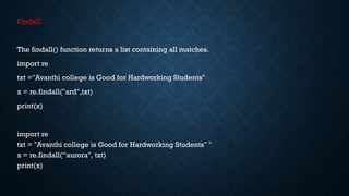 Findall:
The findall() function returns a list containing all matches.
import re
txt ="Avanthi college is Good for Hardworking Students"
x = re.findall("ard",txt)
print(x)
import re
txt = "Avanthi college is Good for Hardworking Students" "
x = re.findall(“aurora", txt)
print(x)
 
