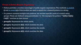 Groups in Python Regular Expressions
• Python provides a module named re to handle regular expressions.The methods re.match
() and re.search() of this module are used to search for a desired pattern in a string.
• If a pattern contains multiple sub-patterns, we retrieve specific parts of a match using
groups.These are defined using parentheses "()". For example the pattern "d{4})-(d{2})-
(d{2}" matches an date format.
• group(0): Represents the entire match.
• group(1): Represents d{4}, which matches the year.
• group(2): Represents d{2}, which matches the month.
• group(3): Represents d{2}, which matches the date.
 