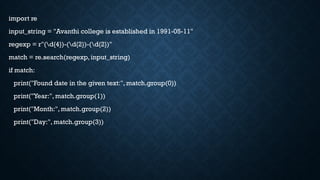 import re
input_string = "Avanthi college is established in 1991-05-11"
regexp = r"(d{4})-(d{2})-(d{2})"
match = re.search(regexp, input_string)
if match:
print("Found date in the given text:", match.group(0))
print("Year:", match.group(1))
print("Month:", match.group(2))
print("Day:", match.group(3))
 