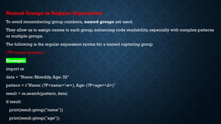 Named Groups in Regular Expressions
To avoid remembering group numbers, named groups are used.
They allow us to assign names to each group, enhancing code readability, especially with complex patterns
or multiple groups.
The following is the regular expression syntax for a named capturing group
(?P<name>pattern)
Example:
import re
data = "Name: Rkreddy, Age: 32"
pattern = r"Name: (?P<name>w+), Age: (?P<age>d+)"
result = re.search(pattern, data)
if result:
print(result.group("name"))
print(result.group("age"))
 