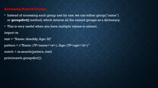 Accessing Named Groups
• Instead of accessing each group one by one, we can either group("name")
or groupdict() method, which returns all the named groups as a dictionary.
• This is very useful when you have multiple values to extract.
import re
text = "Name: rkreddy, Age: 32"
pattern = r"Name: (?P<name>w+), Age: (?P<age>d+)"
match = re.search(pattern, text)
print(match.groupdict())
 