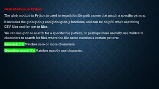 Glob Module in Python
The glob module in Python is used to search for file path names that match a specific pattern.
It includes the glob.glob() and glob.iglob() functions, and can be helpful when searching
CSV files and for text in files.
We can use glob to search for a specific file pattern, or perhaps more usefully, use wildcard
characters to search for files where the file name matches a certain pattern:
Asterisk (*): Matches zero or more characters.
Question mark (?): Matches exactly one character.
 