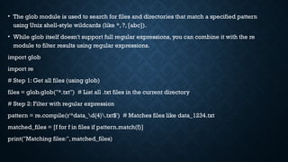 • The glob module is used to search for files and directories that match a specified pattern
using Unix shell-style wildcards (like *, ?, [abc]).
• While glob itself doesn't support full regular expressions, you can combine it with the re
module to filter results using regular expressions.
import glob
import re
# Step 1: Get all files (using glob)
files = glob.glob("*.txt") # List all .txt files in the current directory
# Step 2: Filter with regular expression
pattern = re.compile(r'^data_d{4}.txt$') # Matches files like data_1234.txt
matched_files = [f for f in files if pattern.match(f)]
print("Matching files:", matched_files)
 