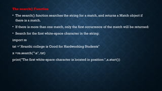 The search() Function
• The search() function searches the string for a match, and returns a Match object if
there is a match.
• If there is more than one match, only the first occurrence of the match will be returned:
• Search for the first white-space character in the string:
import re
txt ="Avanthi college is Good for Hardworking Students"
x =re.search("s", txt)
print("The first white-space character is located in position:",x.start())
 