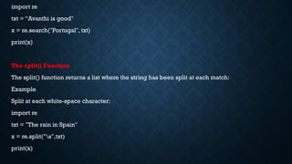 import re
txt = “Avanthi is good"
x = re.search("Portugal", txt)
print(x)
The split() Function
The split() function returns a list where the string has been split at each match:
Example
Split at each white-space character:
import re
txt = "The rain in Spain"
x = re.split("s",txt)
print(x)
 