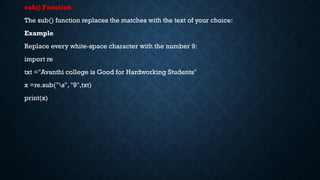 sub() Function
The sub() function replaces the matches with the text of your choice:
Example
Replace every white-space character with the number 9:
import re
txt ="Avanthi college is Good for Hardworking Students"
x =re.sub("s", "9",txt)
print(x)
 