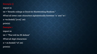 Example: []
import re
txt ="Avanthi college is Good for Hardworking Students "
#Find all lower case characters alphabetically between "a" and "m":
x =re.findall("[a-m]",txt)
print(x)
Example:
import re
txt = "That will be 59 dollars"
#Find all digit characters:
x = re.findall("d",txt)
print(x)
 