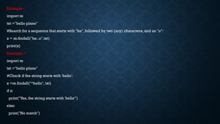 Exmaple: .
import re
txt ="hello plane"
#Search for a sequence that starts with "he", followed by two (any) characters, and an "o":
x = re.findall("he..o",txt)
print(x)
Example: ^
import re
txt ="hello plane"
#Check if the string starts with 'hello':
x =re.findall("^hello", txt)
if x:
print("Yes, the string starts with 'hello'")
else:
print("No match")
 