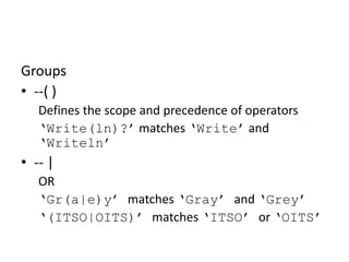 RegEx Basics: Groups

Groups
• --( )
Defines the scope and precedence of operators
‘Write(ln)?’ matches ‘Write’ and
‘Writeln’

• -- |
OR
‘Gr(a|e)y’ matches ‘Gray’ and ‘Grey’
‘(ITSO|OITS)’ matches ‘ITSO’ or ‘OITS’

 