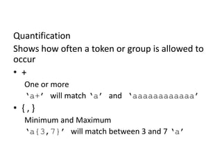 RegEx Basics: Quantification (Cont.)

Quantification
Shows how often a token or group is allowed to
occur
• +
One or more
‘a+’ will match ‘a’ and ‘aaaaaaaaaaaa’

• {,}
Minimum and Maximum
‘a{3,7}’ will match between 3 and 7 ‘a’

 