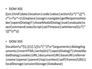Uses: Searches (Cont.)

• DOM XSS
((src|href|data|location|code|value|action)s*["']]*
s*+?s*=)|((replace|assign|navigate|getResponseHea
der|open(Dialog)?|showModalDialog|eval|evaluate|e
xecCommand|execScript|setTimeout|setInterval)s*["'
]]*s*()
• DOM XSS
(locations*[[.])|([.[]s*["']?s*(arguments|dialogArg
uments|innerHTML|write(ln)?|open(Dialog)?|showMo
dalDialog|cookie|URL|documentURI|baseURI|referrer
|name|opener|parent|top|content|self|frames)W)|(
localStorage|sessionStorage|Database)

 