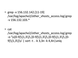 Uses: Searching Logs

• grep -v 156.132.142.[11-19]
/var/log/apache2/other_vhosts_access.log|grep
-v 156.132.103.*
• cat
/var/log/apache2/other_vhosts_access.log|grep
-o 's[0-9]{1,3}.[0-9]{1,3}.[0-9]{1,3}.[09]{1,3}s' | sort -t . -k 3,3n -k 4,4n|uniq

 