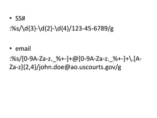 Uses: VI Search and Replace

• SS#
:%s/d{3}-d{2}-d{4}/123-45-6789/g
• email
:%s/[0-9A-Za-z._%+-]+@[0-9A-Za-z._%+-]+.[AZa-z]{2,4}/john.doe@ao.uscourts.gov/g

 