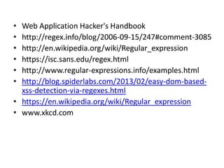 References

•
•
•
•
•
•

Web Application Hacker's Handbook
http://regex.info/blog/2006-09-15/247#comment-3085
http://en.wikipedia.org/wiki/Regular_expression
https://isc.sans.edu/regex.html
http://www.regular-expressions.info/examples.html
http://blog.spiderlabs.com/2013/02/easy-dom-basedxss-detection-via-regexes.html
• https://en.wikipedia.org/wiki/Regular_expression
• www.xkcd.com

 