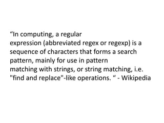 What is RegEx?

“In computing, a regular
expression (abbreviated regex or regexp) is a
sequence of characters that forms a search
pattern, mainly for use in pattern
matching with strings, or string matching, i.e.
"find and replace"-like operations. “ - Wikipedia

 