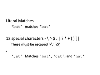 RegEx Basics: Literal Matches

Literal Matches
‘bat’ matches ‘bat’

12 special characters -  ^ $ . | ? * + ( ) [ ]
These must be escaped ‘’ ‘$’

.
‘.at’ Matches ‘bat’, ‘cat’, and ‘hat’

 