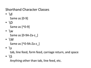 RegEx Basics: Shorthand Character Classes

Shorthand Character Classes
• d
Same as [0-9]

• D
Same as [^0-9]

• w
Same as [0-9A-Za-z_]

• W
Same as [^0-9A-Za-z_]

• s
tab, line feed, form feed, carriage return, and space

• S
Anything other than tab, line feed, etc.

 