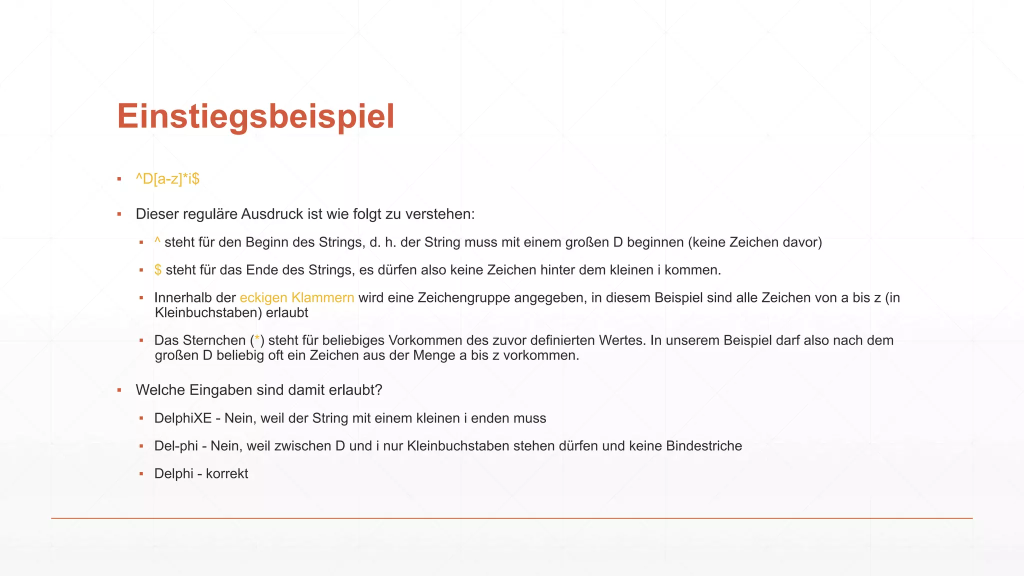 Einstiegsbeispiel
▪ ^D[a-z]*i$
▪ Dieser reguläre Ausdruck ist wie folgt zu verstehen:
▪ ^ steht für den Beginn des Strings, d. h. der String muss mit einem großen D beginnen (keine Zeichen davor)
▪ $ steht für das Ende des Strings, es dürfen also keine Zeichen hinter dem kleinen i kommen.
▪ Innerhalb der eckigen Klammern wird eine Zeichengruppe angegeben, in diesem Beispiel sind alle Zeichen von a bis z (in
Kleinbuchstaben) erlaubt
▪ Das Sternchen (*) steht für beliebiges Vorkommen des zuvor definierten Wertes. In unserem Beispiel darf also nach dem
großen D beliebig oft ein Zeichen aus der Menge a bis z vorkommen.
▪ Welche Eingaben sind damit erlaubt?
▪ DelphiXE - Nein, weil der String mit einem kleinen i enden muss
▪ Del-phi - Nein, weil zwischen D und i nur Kleinbuchstaben stehen dürfen und keine Bindestriche
▪ Delphi - korrekt
 