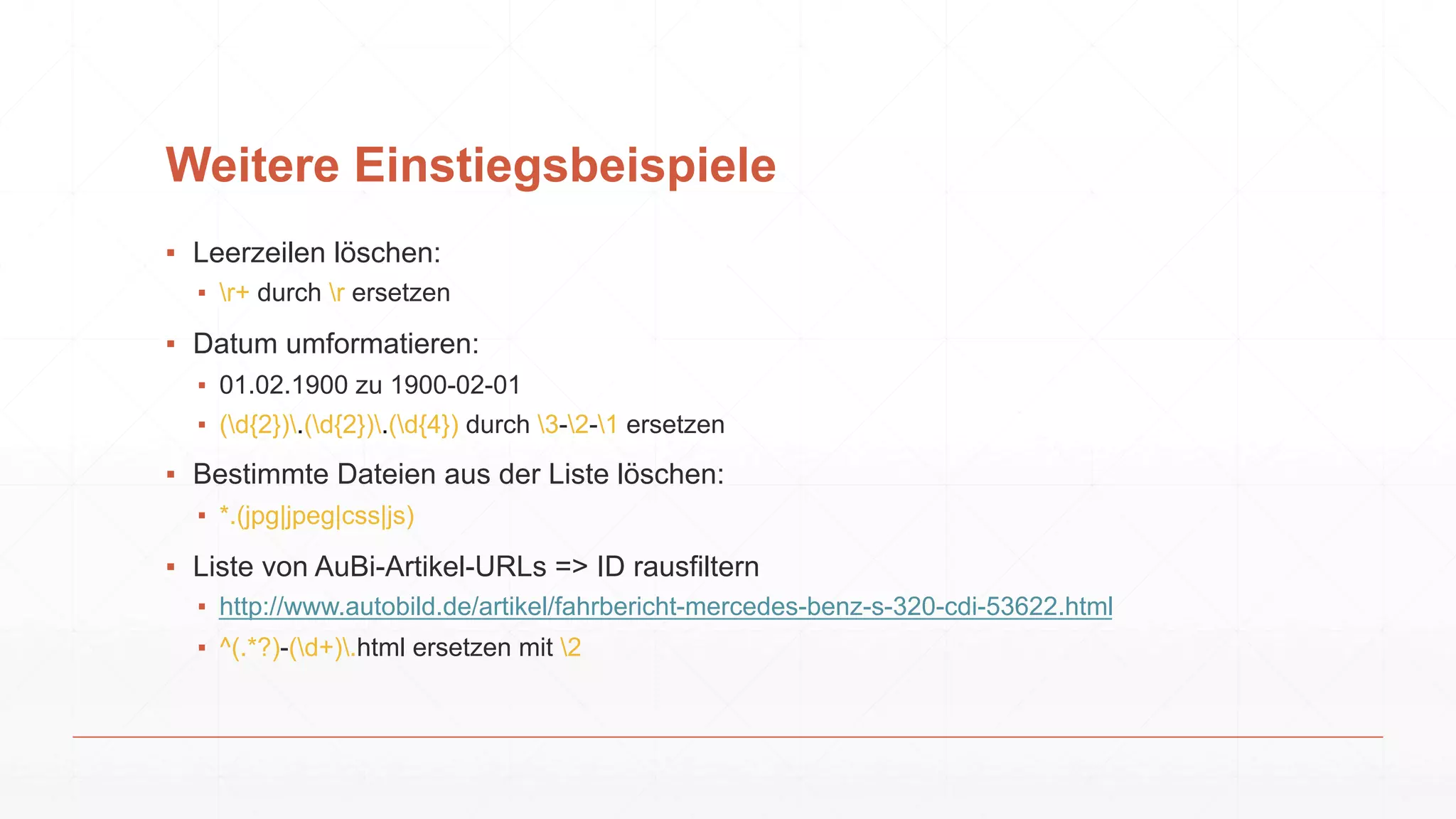 Weitere Einstiegsbeispiele
▪ Leerzeilen löschen:
▪ r+ durch r ersetzen
▪ Datum umformatieren:
▪ 01.02.1900 zu 1900-02-01
▪ (d{2}).(d{2}).(d{4}) durch 3-2-1 ersetzen
▪ Bestimmte Dateien aus der Liste löschen:
▪ *.(jpg|jpeg|css|js)
▪ Liste von AuBi-Artikel-URLs => ID rausfiltern
▪ http://www.autobild.de/artikel/fahrbericht-mercedes-benz-s-320-cdi-53622.html
▪ ^(.*?)-(d+).html ersetzen mit 2
 