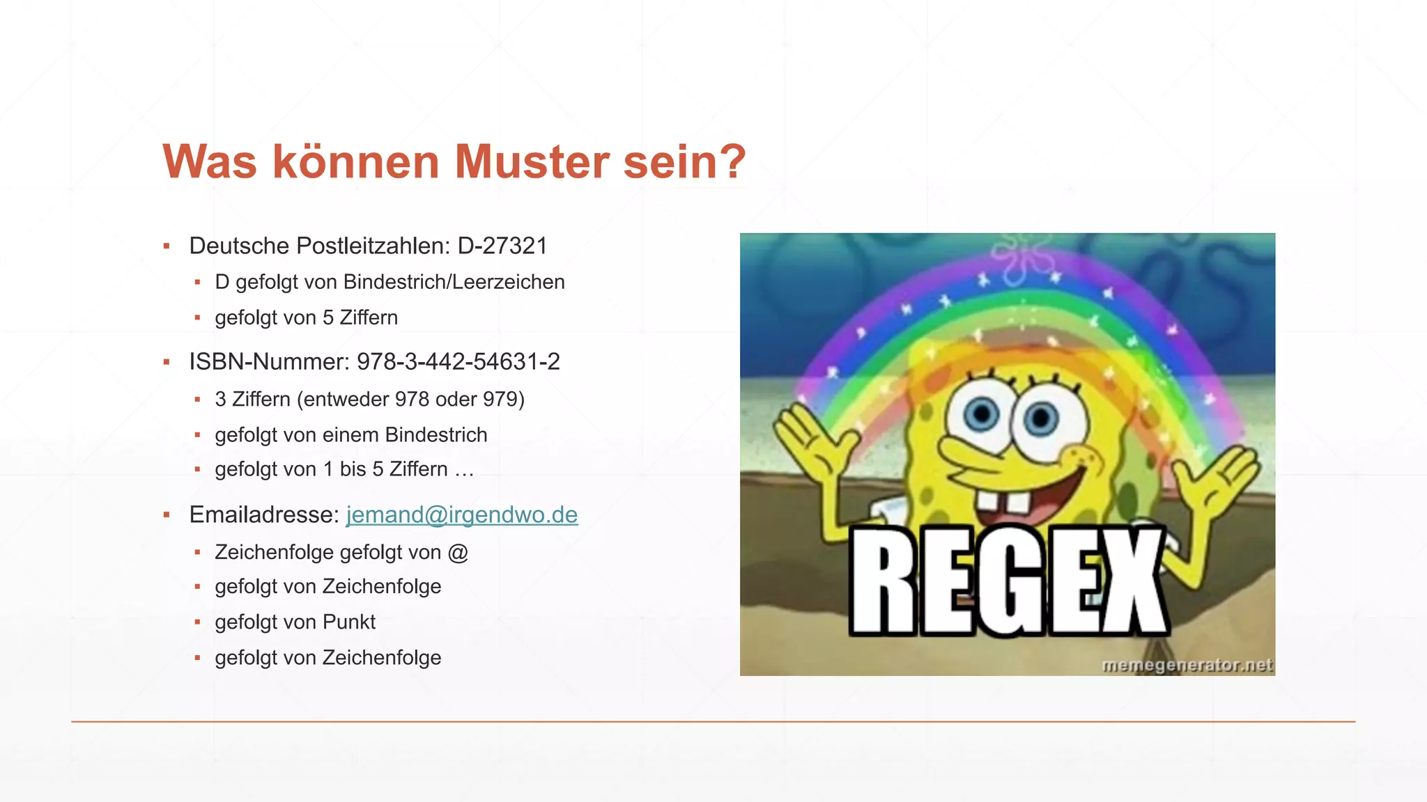 Was können Muster sein?
▪ Deutsche Postleitzahlen: D-27321
▪ D gefolgt von Bindestrich/Leerzeichen
▪ gefolgt von 5 Ziffern
▪ ISBN-Nummer: 978-3-442-54631-2
▪ 3 Ziffern (entweder 978 oder 979)
▪ gefolgt von einem Bindestrich
▪ gefolgt von 1 bis 5 Ziffern …
▪ Emailadresse: jemand@irgendwo.de
▪ Zeichenfolge gefolgt von @
▪ gefolgt von Zeichenfolge
▪ gefolgt von Punkt
▪ gefolgt von Zeichenfolge
 