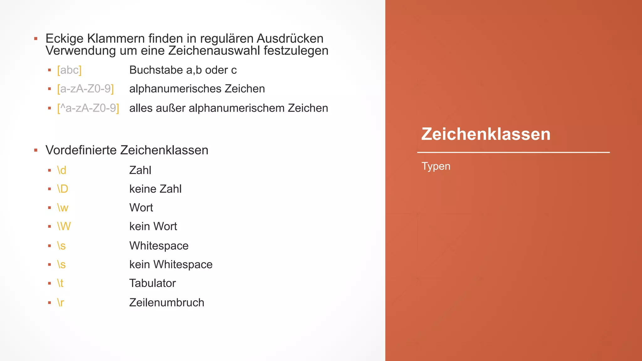 Zeichenklassen
▪ Eckige Klammern finden in regulären Ausdrücken
Verwendung um eine Zeichenauswahl festzulegen
▪ [abc] Buchstabe a,b oder c
▪ [a-zA-Z0-9] alphanumerisches Zeichen
▪ [^a-zA-Z0-9] alles außer alphanumerischem Zeichen
▪ Vordefinierte Zeichenklassen
▪ d Zahl
▪ D keine Zahl
▪ w Wort
▪ W kein Wort
▪ s Whitespace
▪ s kein Whitespace
▪ t Tabulator
▪ r Zeilenumbruch
Typen
 