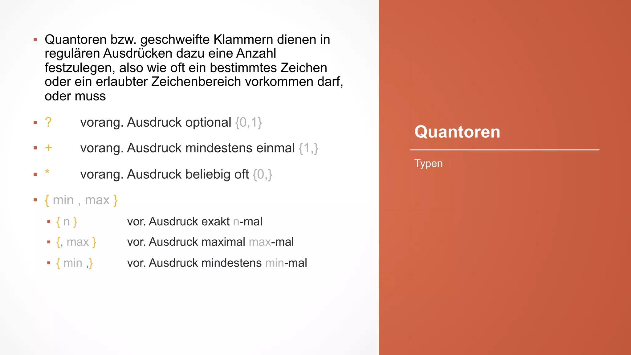 Quantoren
▪ Quantoren bzw. geschweifte Klammern dienen in
regulären Ausdrücken dazu eine Anzahl
festzulegen, also wie oft ein bestimmtes Zeichen
oder ein erlaubter Zeichenbereich vorkommen darf,
oder muss
▪ ? vorang. Ausdruck optional {0,1}
▪ + vorang. Ausdruck mindestens einmal {1,}
▪ * vorang. Ausdruck beliebig oft {0,}
▪ { min , max }
▪ { n } vor. Ausdruck exakt n-mal
▪ {, max } vor. Ausdruck maximal max-mal
▪ { min ,} vor. Ausdruck mindestens min-mal
Typen
 