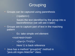 Grouping

Groups can be captured using parenthesis
− (<pattern>)
− Saves the text identified by the group into a
backreference (we will see it later)

Groups are to capture part of text in the matching
pattern
− Ex: take simple xml element
<root>test</root>
− <(w+)>.*?</1>
− Here 1 is back reference

Java has a method “group(int)” method in
“java.util.regex.Matcher” class.
 