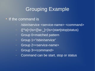 Grouping Example

If the command is
− /sbin/service <service-name> <command>
− ([^s]+)s+([w-_]+)s+(start|stop|status)
− Group 0=matched pattern
− Group 1=”/sbin/service”
− Group 2=<service-name>
− Group 3=<command>
− Command can be start, stop or status
 