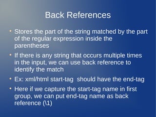 Back References

Stores the part of the string matched by the part
of the regular expression inside the
parentheses

If there is any string that occurs multiple times
in the input, we can use back reference to
identify the match

Ex: xml/html start-tag should have the end-tag

Here if we capture the start-tag name in first
group, we can put end-tag name as back
reference (1)
 