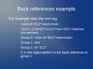 Back references example

For example take the xml tag
− <root id=”E12”>test</root>
− <([w-_]+)s*([^<>]+)?>w+</1> matches
xml element
− Group 0: <root id=”E12”>test</root>
− Group 1: root
− Group 2: id=”E12”
− 1 in the regex pattern is the back reference to
group 1.
 