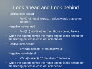 Look ahead and Look behind

Positive look-ahead
− w+(?=:) not all words.... select words that come
before ':'

Negative look-ahead
− w+(?!:) words other than those coming before :

When the pattern comes the regex engine looks ahead for
the filtering pattern in case of Look ahead.

Positive look-behind
− (?<=a)b selects 'b' that follows 'a'

Negative look-behind
− (?<!a)b selects 'b' that doesn't follow 'a'

When the pattern comes the regex engine looks behind for
the filtering pattern in case of Look behind.
 