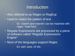 Introduction

Also referred to as Regex or RegExp

Used to match the pattern of text
− Ex: maven and maeven can be matched with
regex “mae?ven”

Regular Expressions are processed by a piece
of software called “Regular Expressions
Engine”

Most of the languages support Regex
− Ex: perl, java, c# etc.
 